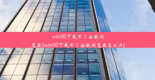 win10下载不了谷歌浏览器(win10下载不了谷歌浏览器怎么办)