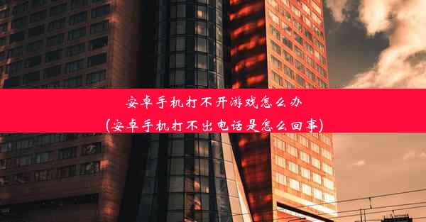 安卓手机打不开游戏怎么办(安卓手机打不出电话是怎么回事)