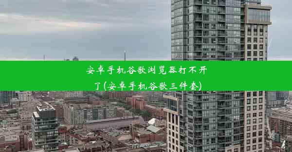 安卓手机谷歌浏览器打不开了(安卓手机谷歌三件套)