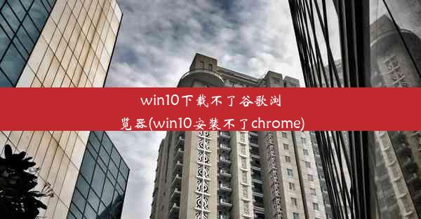 win10下载不了谷歌浏览器(win10安装不了chrome)