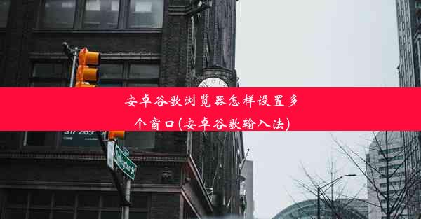 安卓谷歌浏览器怎样设置多个窗口(安卓谷歌输入法)