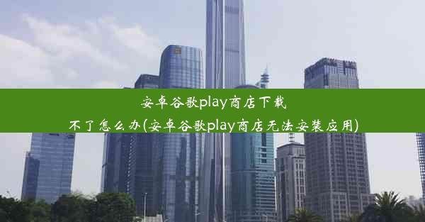 安卓谷歌play商店下载不了怎么办(安卓谷歌play商店无法安装应用)