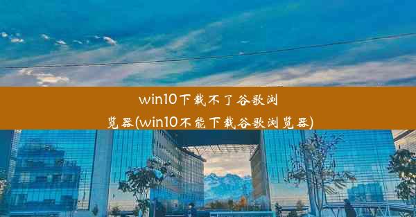 win10下载不了谷歌浏览器(win10不能下载谷歌浏览器)