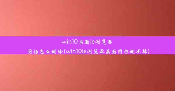 win10桌面ie浏览器图标怎么删除(win10ie浏览器桌面图标删不掉)