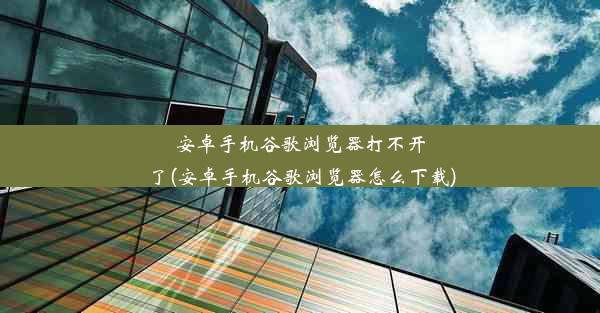 安卓手机谷歌浏览器打不开了(安卓手机谷歌浏览器怎么下载)