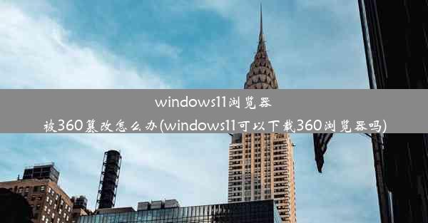 windows11浏览器被360篡改怎么办(windows11可以下载360浏览器吗)