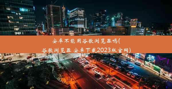 安卓不能用谷歌浏览器吗(谷歌浏览器 安卓下载2023版官网)