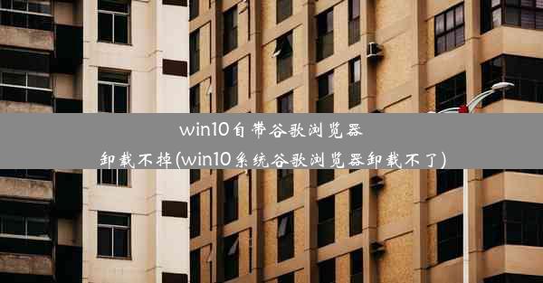 win10自带谷歌浏览器卸载不掉(win10系统谷歌浏览器卸载不了)