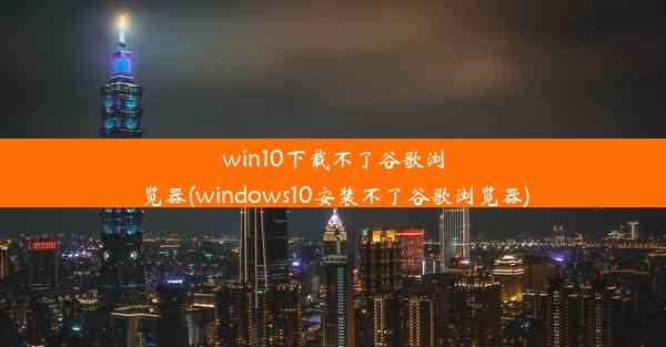 win10下载不了谷歌浏览器(windows10安装不了谷歌浏览器)