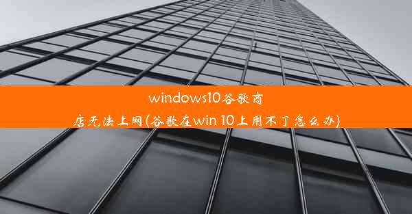 windows10谷歌商店无法上网(谷歌在win 10上用不了怎么办)