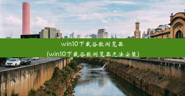 win10下载谷歌浏览器(win10下载谷歌浏览器无法安装)