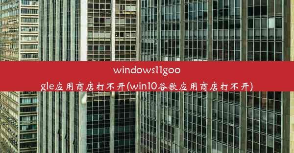 windows11google应用商店打不开(win10谷歌应用商店打不开)