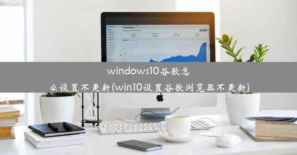 windows10谷歌怎么设置不更新(win10设置谷歌浏览器不更新)