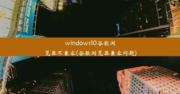 windows10谷歌浏览器不兼容(谷歌浏览器兼容问题)