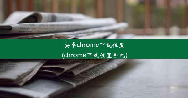 安卓chrome下载位置(chrome下载位置手机)