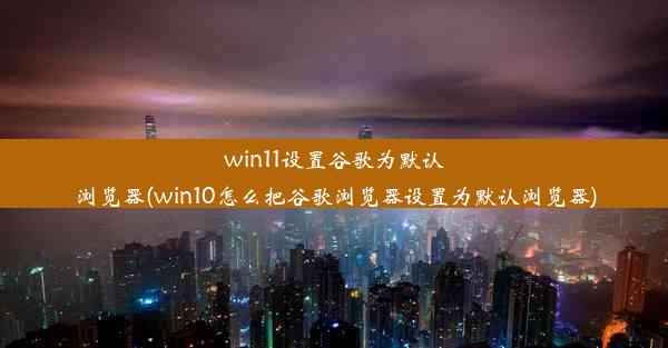 win11设置谷歌为默认浏览器(win10怎么把谷歌浏览器设置为默认浏览器)