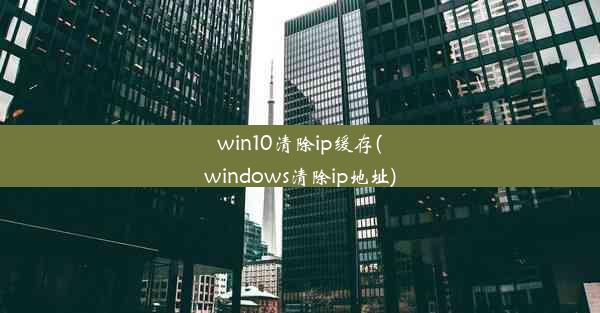 win10清除ip缓存(windows清除ip地址)