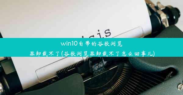 win10自带的谷歌浏览器卸载不了(谷歌浏览器卸载不了怎么回事儿)