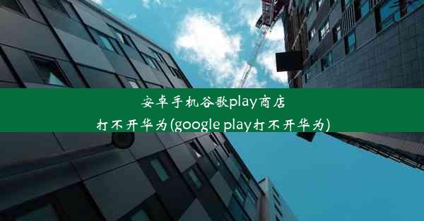 安卓手机谷歌play商店打不开华为(google play打不开华为)