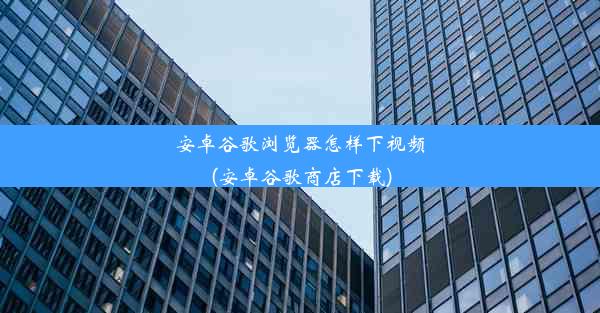 安卓谷歌浏览器怎样下视频(安卓谷歌商店下载)