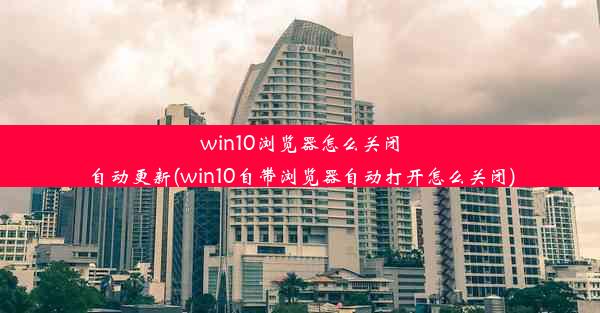 win10浏览器怎么关闭自动更新(win10自带浏览器自动打开怎么关闭)