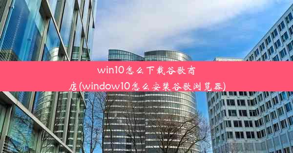 win10怎么下载谷歌商店(window10怎么安装谷歌浏览器)