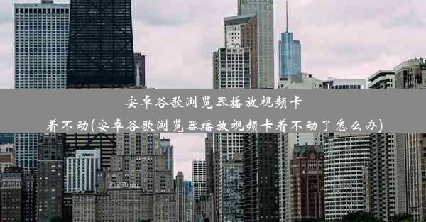 安卓谷歌浏览器播放视频卡着不动(安卓谷歌浏览器播放视频卡着不动了怎么办)