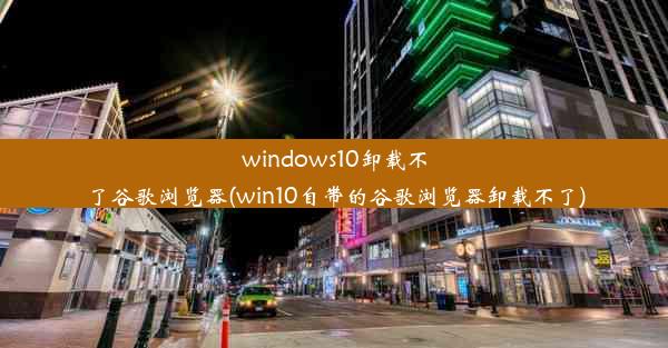 windows10卸载不了谷歌浏览器(win10自带的谷歌浏览器卸载不了)