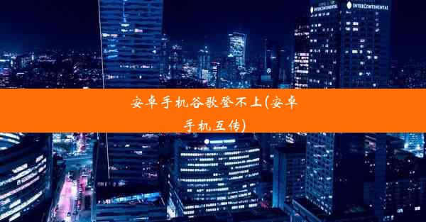 安卓手机谷歌登不上(安卓手机互传)