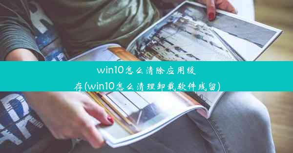 win10怎么清除应用缓存(win10怎么清理卸载软件残留)