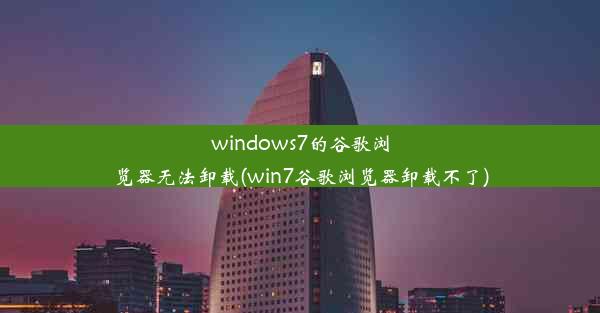 windows7的谷歌浏览器无法卸载(win7谷歌浏览器卸载不了)