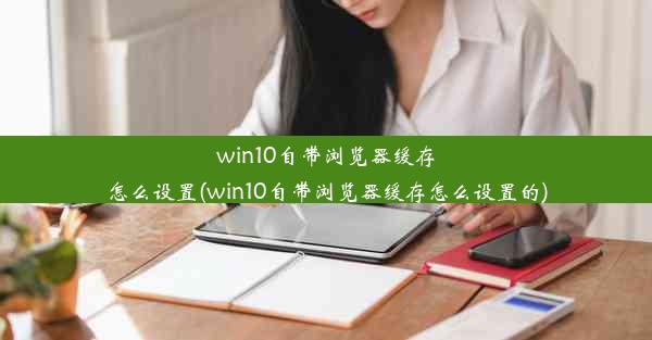 win10自带浏览器缓存怎么设置(win10自带浏览器缓存怎么设置的)