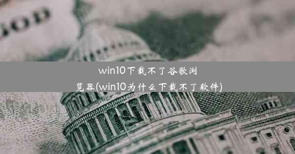 win10下载不了谷歌浏览器(win10为什么下载不了软件)