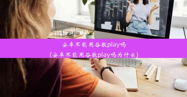 安卓不能用谷歌play吗(安卓不能用谷歌play吗为什么)