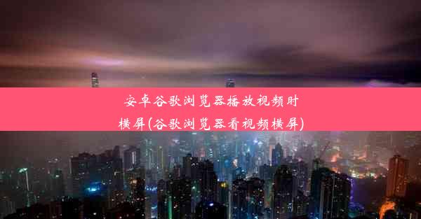 安卓谷歌浏览器播放视频时横屏(谷歌浏览器看视频横屏)