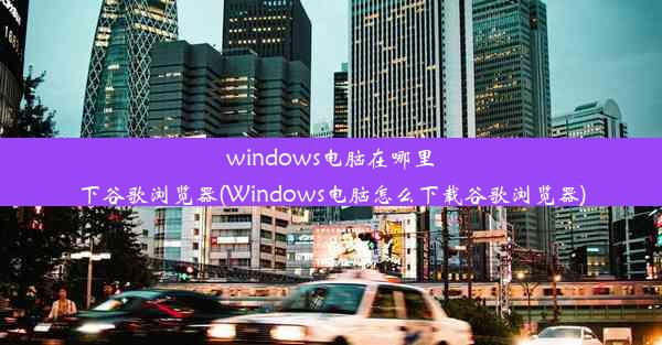 windows电脑在哪里下谷歌浏览器(Windows电脑怎么下载谷歌浏览器)