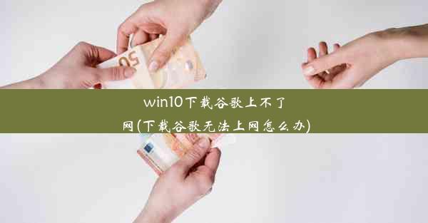 win10下载谷歌上不了网(下载谷歌无法上网怎么办)