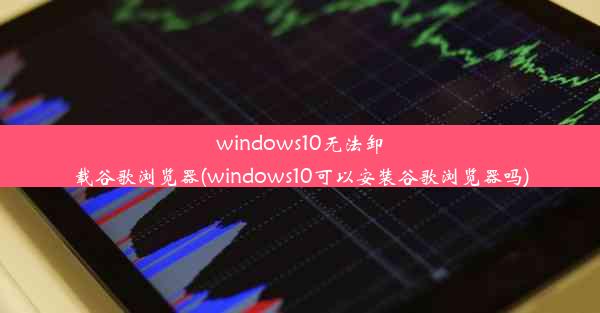 windows10无法卸载谷歌浏览器(windows10可以安装谷歌浏览器吗)