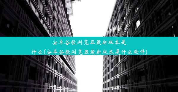 安卓谷歌浏览器最新版本是什么(安卓谷歌浏览器最新版本是什么软件)