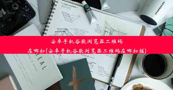 安卓手机谷歌浏览器二维码在哪扫(安卓手机谷歌浏览器二维码在哪扫描)