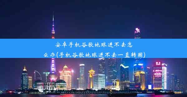 安卓手机谷歌地球进不去怎么办(手机谷歌地球进不去一直转圈)