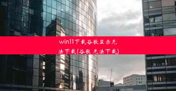 win11下载谷歌显示无法下载(谷歌 无法下载)