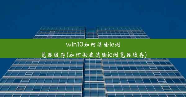 win10如何清除ie浏览器缓存(如何彻底清除ie浏览器缓存)