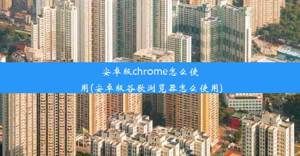 安卓版chrome怎么使用(安卓版谷歌浏览器怎么使用)