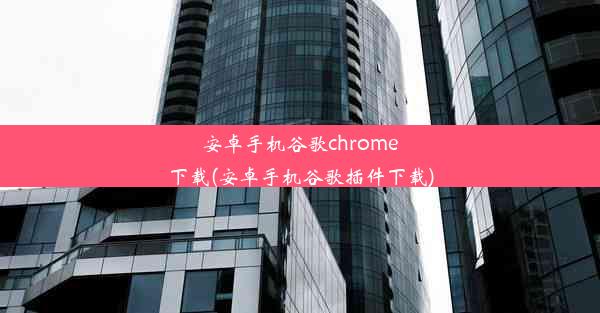 安卓手机谷歌chrome下载(安卓手机谷歌插件下载)