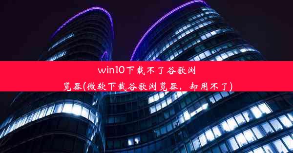 win10下载不了谷歌浏览器(微软下载谷歌浏览器，却用不了)