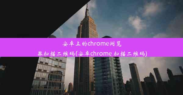 安卓上的chrome浏览器扫描二维码(安卓chrome 扫描二维码)