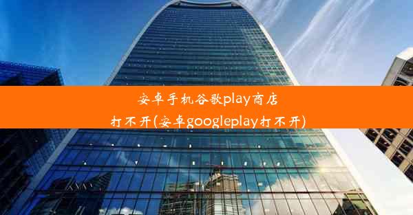 安卓手机谷歌play商店打不开(安卓googleplay打不开)