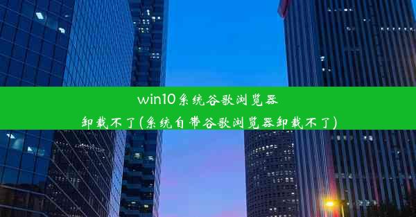 win10系统谷歌浏览器卸载不了(系统自带谷歌浏览器卸载不了)