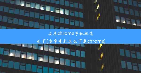 安卓chrome手机版怎么下(安卓手机怎么下载chrome)